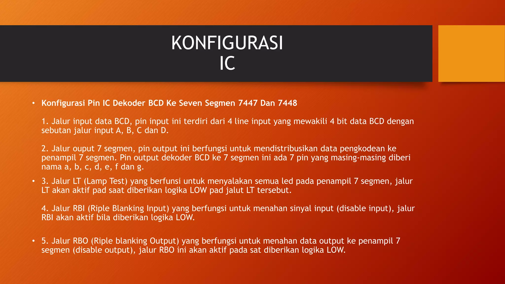 KONFIGURASI
IC
• Konfigurasi Pin IC Dekoder BCD Ke Seven Segmen 7447 Dan 7448
1. Jalur input data BCD, pin input ini terdiri dari 4 line input yang mewakili 4 bit data BCD dengan
sebutan jalur input A, B, C dan D.
2. Jalur ouput 7 segmen, pin output ini berfungsi untuk mendistribusikan data pengkodean ke
penampil 7 segmen. Pin output dekoder BCD ke 7 segmen ini ada 7 pin yang masing-masing diberi
nama a, b, c, d, e, f dan g.
• 3. Jalur LT (Lamp Test) yang berfunsi untuk menyalakan semua led pada penampil 7 segmen, jalur
LT akan aktif pad saat diberikan logika LOW pad jalut LT tersebut.
4. Jalur RBI (Riple Blanking Input) yang berfungsi untuk menahan sinyal input (disable input), jalur
RBI akan aktif bila diberikan logika LOW.
• 5. Jalur RBO (Riple blanking Output) yang berfungsi untuk menahan data output ke penampil 7
segmen (disable output), jalur RBO ini akan aktif pada sat diberikan logika LOW.
 