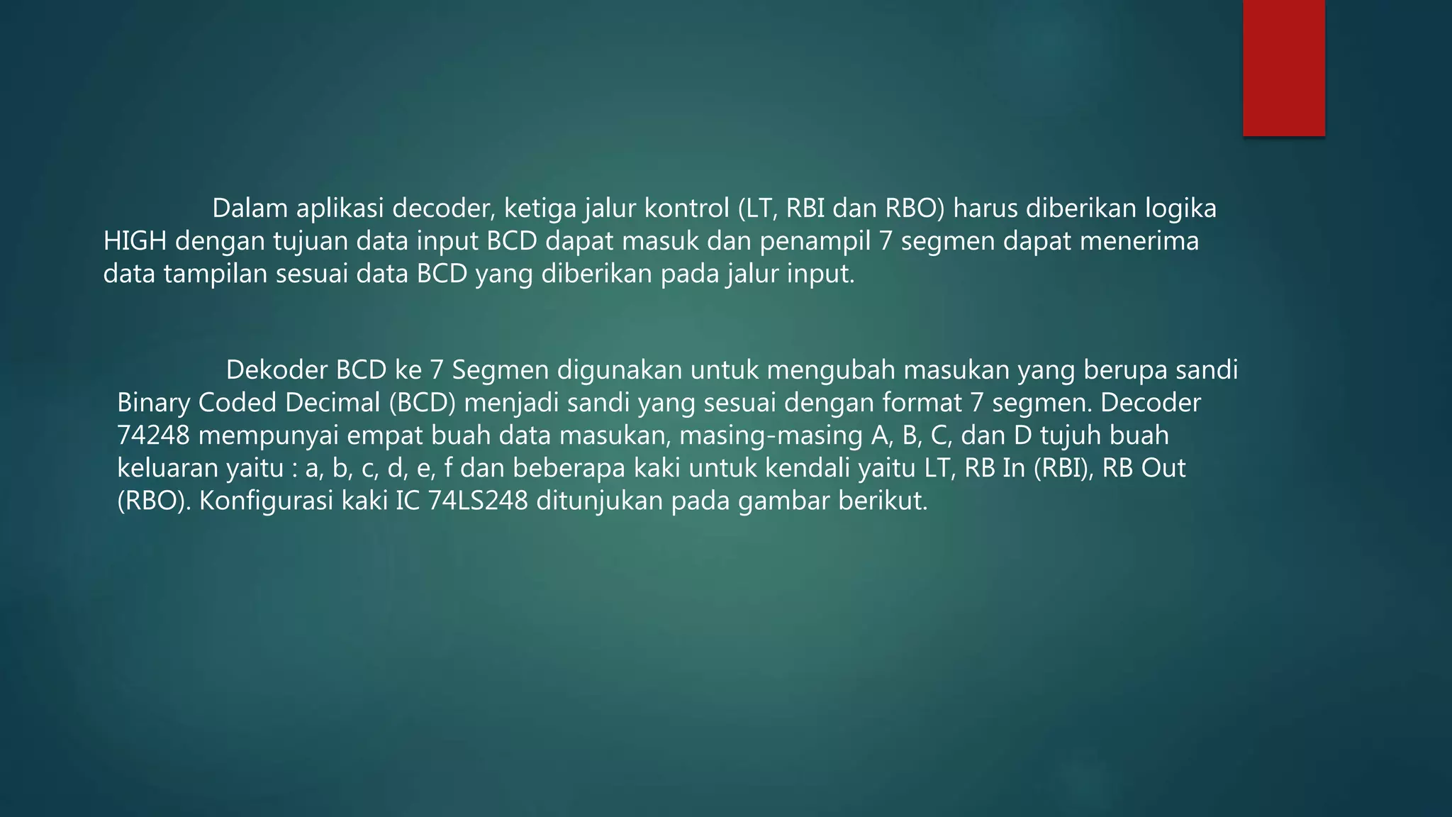 Dekoder BCD ke 7 Segmen digunakan untuk mengubah masukan yang berupa sandi
Binary Coded Decimal (BCD) menjadi sandi yang sesuai dengan format 7 segmen. Decoder
74248 mempunyai empat buah data masukan, masing-masing A, B, C, dan D tujuh buah
keluaran yaitu : a, b, c, d, e, f dan beberapa kaki untuk kendali yaitu LT, RB In (RBI), RB Out
(RBO). Konfigurasi kaki IC 74LS248 ditunjukan pada gambar berikut.
Dalam aplikasi decoder, ketiga jalur kontrol (LT, RBI dan RBO) harus diberikan logika
HIGH dengan tujuan data input BCD dapat masuk dan penampil 7 segmen dapat menerima
data tampilan sesuai data BCD yang diberikan pada jalur input.
 