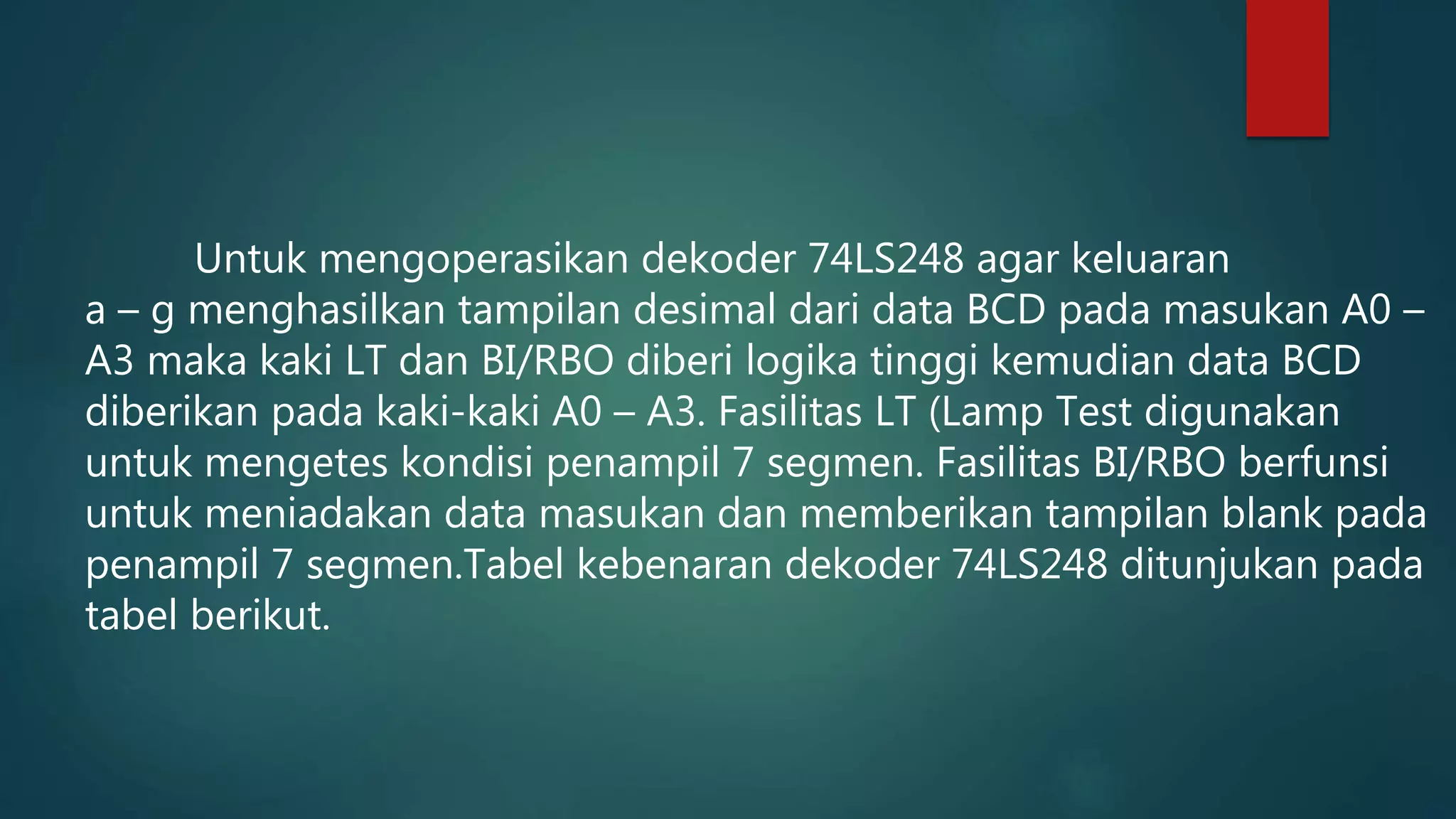 Untuk mengoperasikan dekoder 74LS248 agar keluaran
a – g menghasilkan tampilan desimal dari data BCD pada masukan A0 –
A3 maka kaki LT dan BI/RBO diberi logika tinggi kemudian data BCD
diberikan pada kaki-kaki A0 – A3. Fasilitas LT (Lamp Test digunakan
untuk mengetes kondisi penampil 7 segmen. Fasilitas BI/RBO berfunsi
untuk meniadakan data masukan dan memberikan tampilan blank pada
penampil 7 segmen.Tabel kebenaran dekoder 74LS248 ditunjukan pada
tabel berikut.
 
