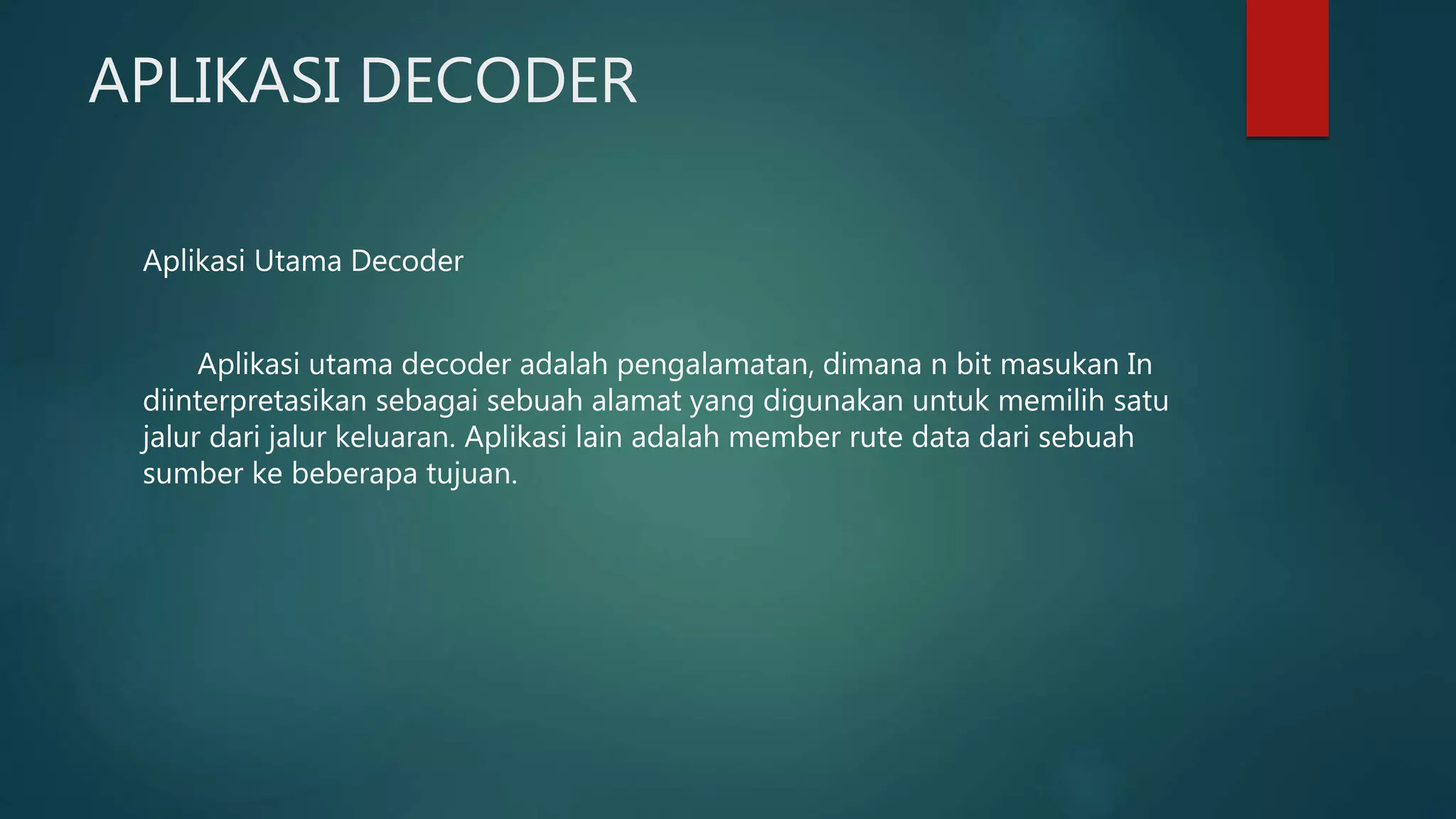 APLIKASI DECODER
Aplikasi Utama Decoder
Aplikasi utama decoder adalah pengalamatan, dimana n bit masukan In
diinterpretasikan sebagai sebuah alamat yang digunakan untuk memilih satu
jalur dari jalur keluaran. Aplikasi lain adalah member rute data dari sebuah
sumber ke beberapa tujuan.
 