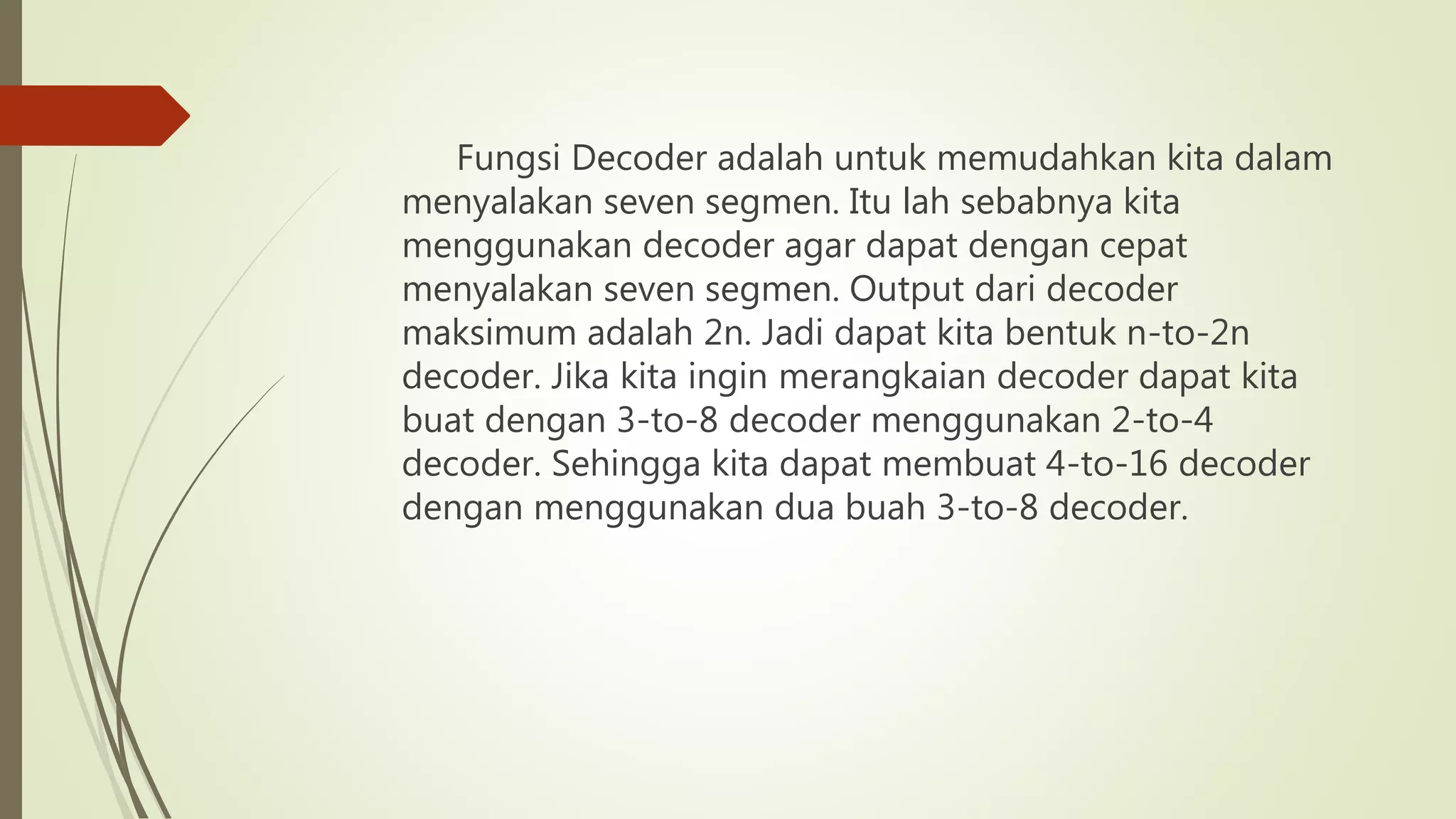 Fungsi Decoder adalah untuk memudahkan kita dalam
menyalakan seven segmen. Itu lah sebabnya kita
menggunakan decoder agar dapat dengan cepat
menyalakan seven segmen. Output dari decoder
maksimum adalah 2n. Jadi dapat kita bentuk n-to-2n
decoder. Jika kita ingin merangkaian decoder dapat kita
buat dengan 3-to-8 decoder menggunakan 2-to-4
decoder. Sehingga kita dapat membuat 4-to-16 decoder
dengan menggunakan dua buah 3-to-8 decoder.
 