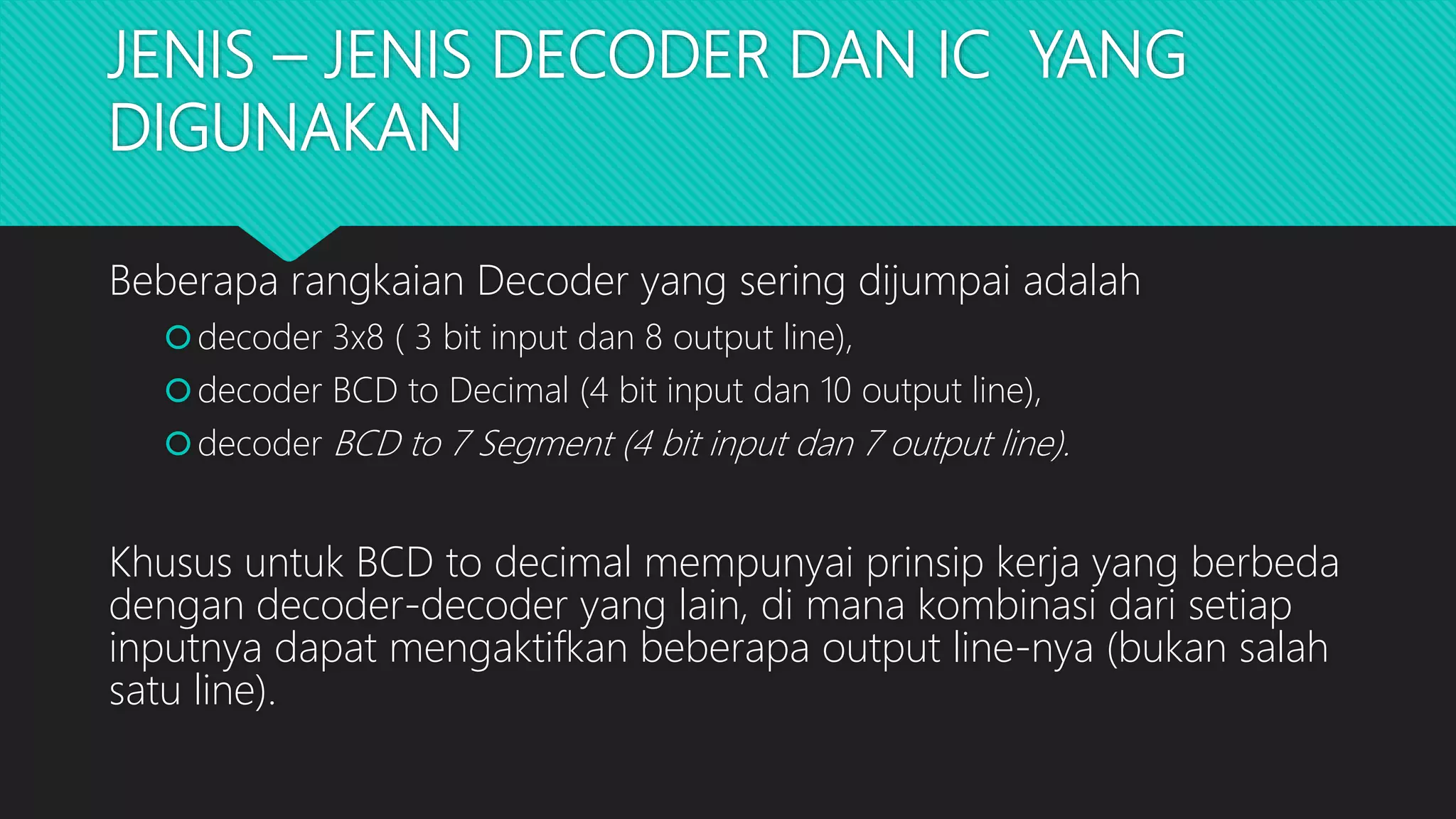 JENIS – JENIS DECODER DAN IC YANG
DIGUNAKAN
Beberapa rangkaian Decoder yang sering dijumpai adalah
decoder 3x8 ( 3 bit input dan 8 output line),
decoder BCD to Decimal (4 bit input dan 10 output line),
decoder BCD to 7 Segment (4 bit input dan 7 output line).
Khusus untuk BCD to decimal mempunyai prinsip kerja yang berbeda
dengan decoder-decoder yang lain, di mana kombinasi dari setiap
inputnya dapat mengaktifkan beberapa output line-nya (bukan salah
satu line).
 