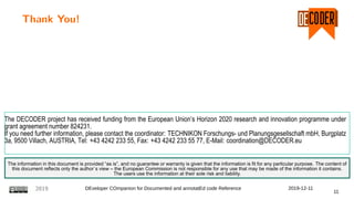 Thank You!
The DECODER project has received funding from the European Union’s Horizon 2020 research and innovation programme under
grant agreement number 824231.
If you need further information, please contact the coordinator: TECHNIKON Forschungs- und Planungsgesellschaft mbH, Burgplatz
3a, 9500 Villach, AUSTRIA, Tel: +43 4242 233 55, Fax: +43 4242 233 55 77, E-Mail: coordination@DECODER.eu
The information in this document is provided “as is”, and no guarantee or warranty is given that the information is fit for any particular purpose. The content of
this document reflects only the author`s view – the European Commission is not responsible for any use that may be made of the information it contains.
The users use the information at their sole risk and liability.
2019 DEveloper COmpanion for Documented and annotatEd code Reference 2019-12-11
11
 