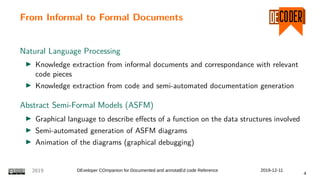 From Informal to Formal Documents
Natural Language Processing
Knowledge extraction from informal documents and correspondance with relevant
code pieces
Knowledge extraction from code and semi-automated documentation generation
Abstract Semi-Formal Models (ASFM)
Graphical language to describe effects of a function on the data structures involved
Semi-automated generation of ASFM diagrams
Animation of the diagrams (graphical debugging)
2019 DEveloper COmpanion for Documented and annotatEd code Reference 2019-12-11
4
 