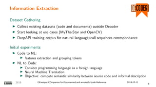 Information Extraction
Dataset Gathering
Collect existing datasets (code and documents) outside Decoder
Start looking at use cases (MyThaiStar and OpenCV)
DeepAPI training corpus for natural language/call sequences correspondance
Initial experiments
Code to NL:
features extraction and grouping tokens
NL to Code:
Consider programming language as a foreign language
Neural Machine Translation
Objective: compute semantic similarity between source code and informal description
2019 DEveloper COmpanion for Documented and annotatEd code Reference 2019-12-11
8
 