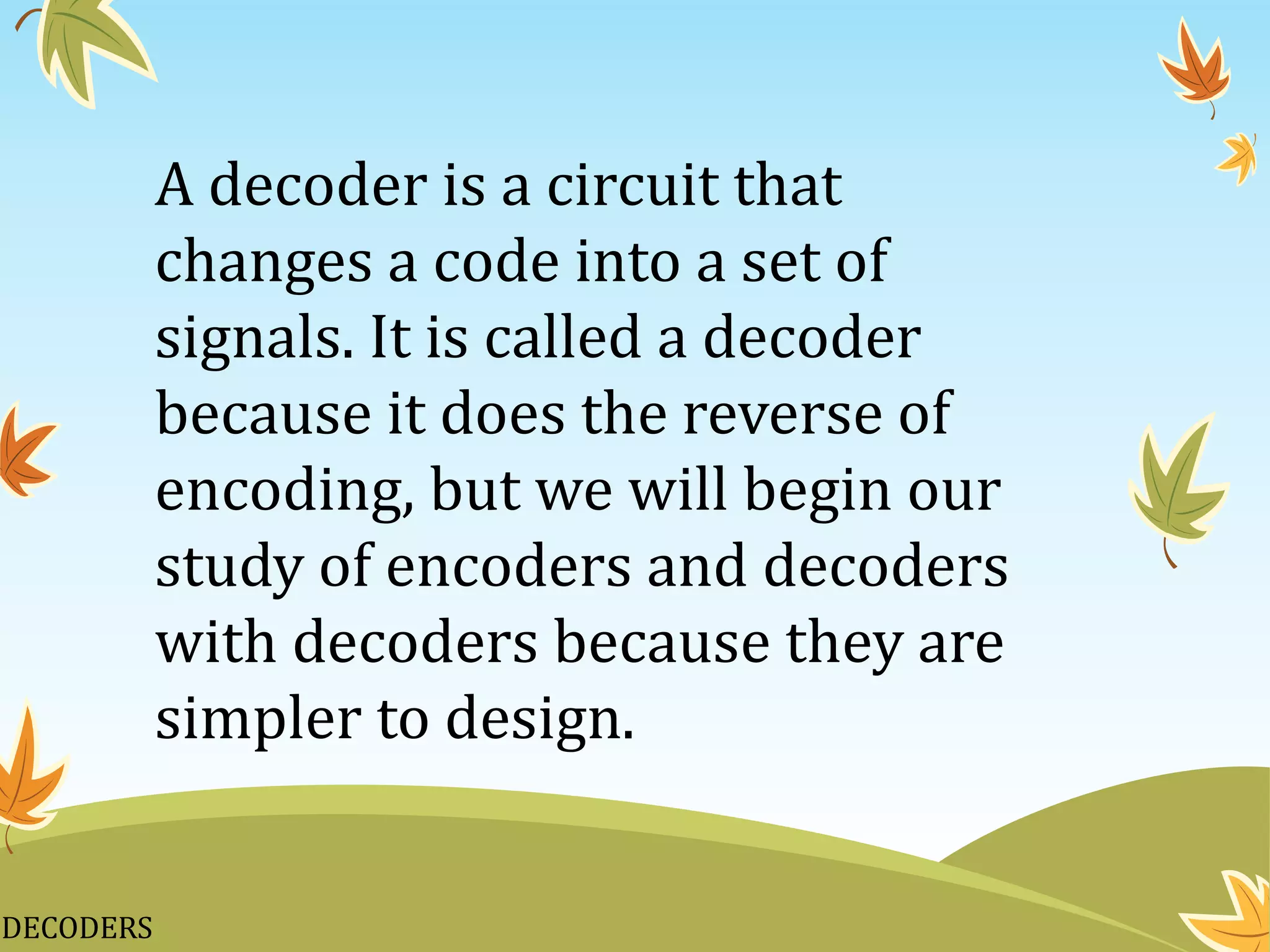 DECODERS
A decoder is a circuit that
changes a code into a set of
signals. It is called a decoder
because it does the reverse of
encoding, but we will begin our
study of encoders and decoders
with decoders because they are
simpler to design.
 