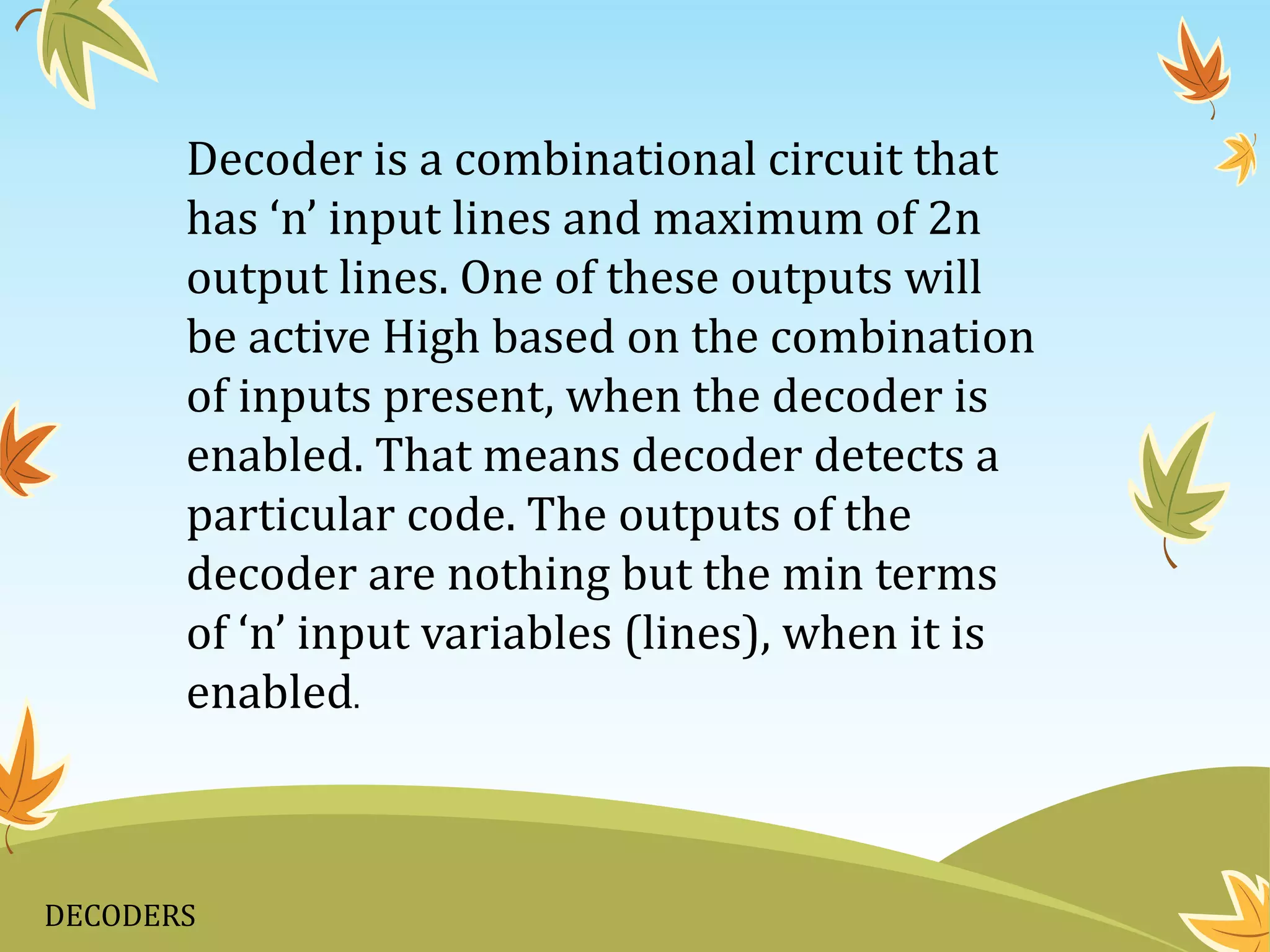 DECODERS
Decoder is a combinational circuit that
has ‘n’ input lines and maximum of 2n
output lines. One of these outputs will
be active High based on the combination
of inputs present, when the decoder is
enabled. That means decoder detects a
particular code. The outputs of the
decoder are nothing but the min terms
of ‘n’ input variables (lines), when it is
enabled.
 
