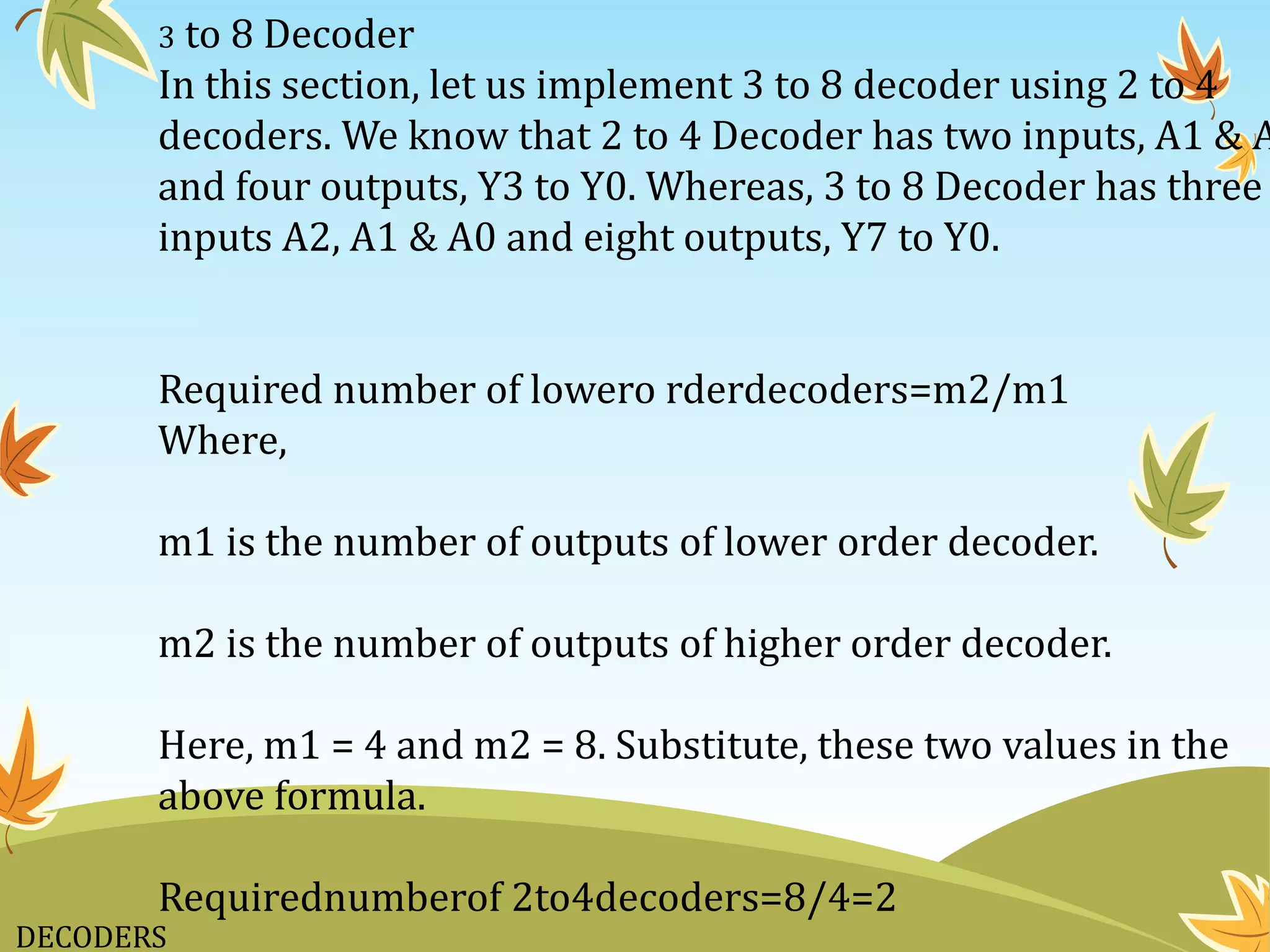 DECODERS
3 to 8 Decoder
In this section, let us implement 3 to 8 decoder using 2 to 4
decoders. We know that 2 to 4 Decoder has two inputs, A1 & A
and four outputs, Y3 to Y0. Whereas, 3 to 8 Decoder has three
inputs A2, A1 & A0 and eight outputs, Y7 to Y0.
Required number of lowero rderdecoders=m2/m1
Where,
m1 is the number of outputs of lower order decoder.
m2 is the number of outputs of higher order decoder.
Here, m1 = 4 and m2 = 8. Substitute, these two values in the
above formula.
Requirednumberof 2to4decoders=8/4=2
 