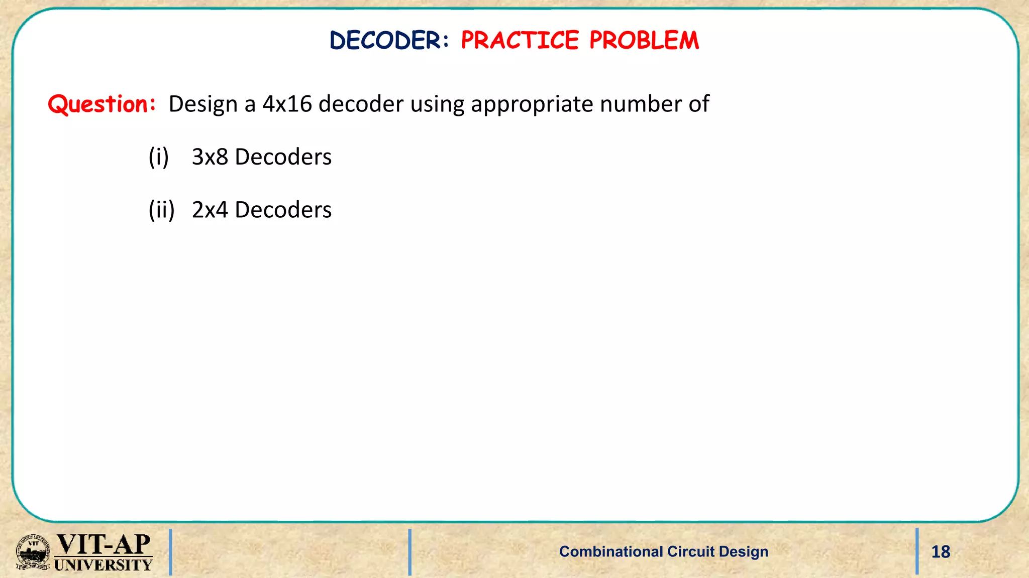 18
Question: Design a 4x16 decoder using appropriate number of
(i) 3x8 Decoders
(ii) 2x4 Decoders
Combinational Circuit Design
DECODER: PRACTICE PROBLEM
 