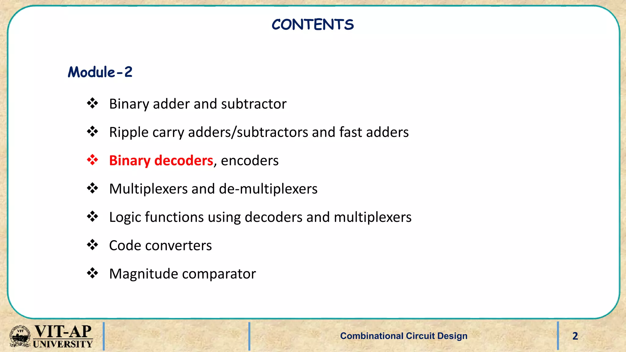 2
Combinational Circuit Design
CONTENTS
Module-2
 Binary adder and subtractor
 Ripple carry adders/subtractors and fast adders
 Binary decoders, encoders
 Multiplexers and de-multiplexers
 Logic functions using decoders and multiplexers
 Code converters
 Magnitude comparator
 