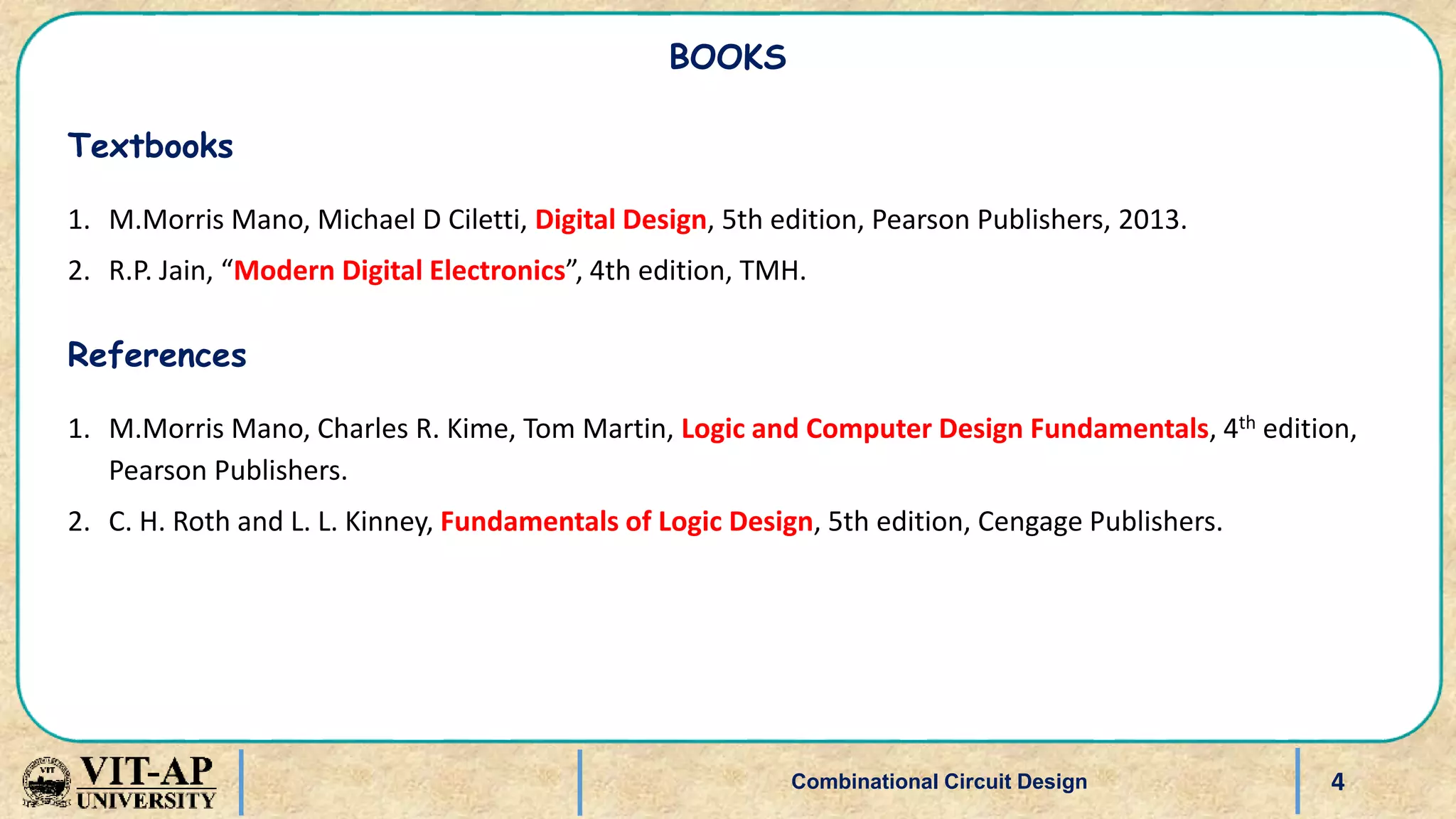 4
BOOKS
Textbooks
1. M.Morris Mano, Michael D Ciletti, Digital Design, 5th edition, Pearson Publishers, 2013.
2. R.P. Jain, “Modern Digital Electronics”, 4th edition, TMH.
References
1. M.Morris Mano, Charles R. Kime, Tom Martin, Logic and Computer Design Fundamentals, 4th edition,
Pearson Publishers.
2. C. H. Roth and L. L. Kinney, Fundamentals of Logic Design, 5th edition, Cengage Publishers.
Combinational Circuit Design
 