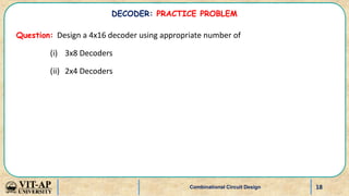 18
Question: Design a 4x16 decoder using appropriate number of
(i) 3x8 Decoders
(ii) 2x4 Decoders
Combinational Circuit Design
DECODER: PRACTICE PROBLEM
 
