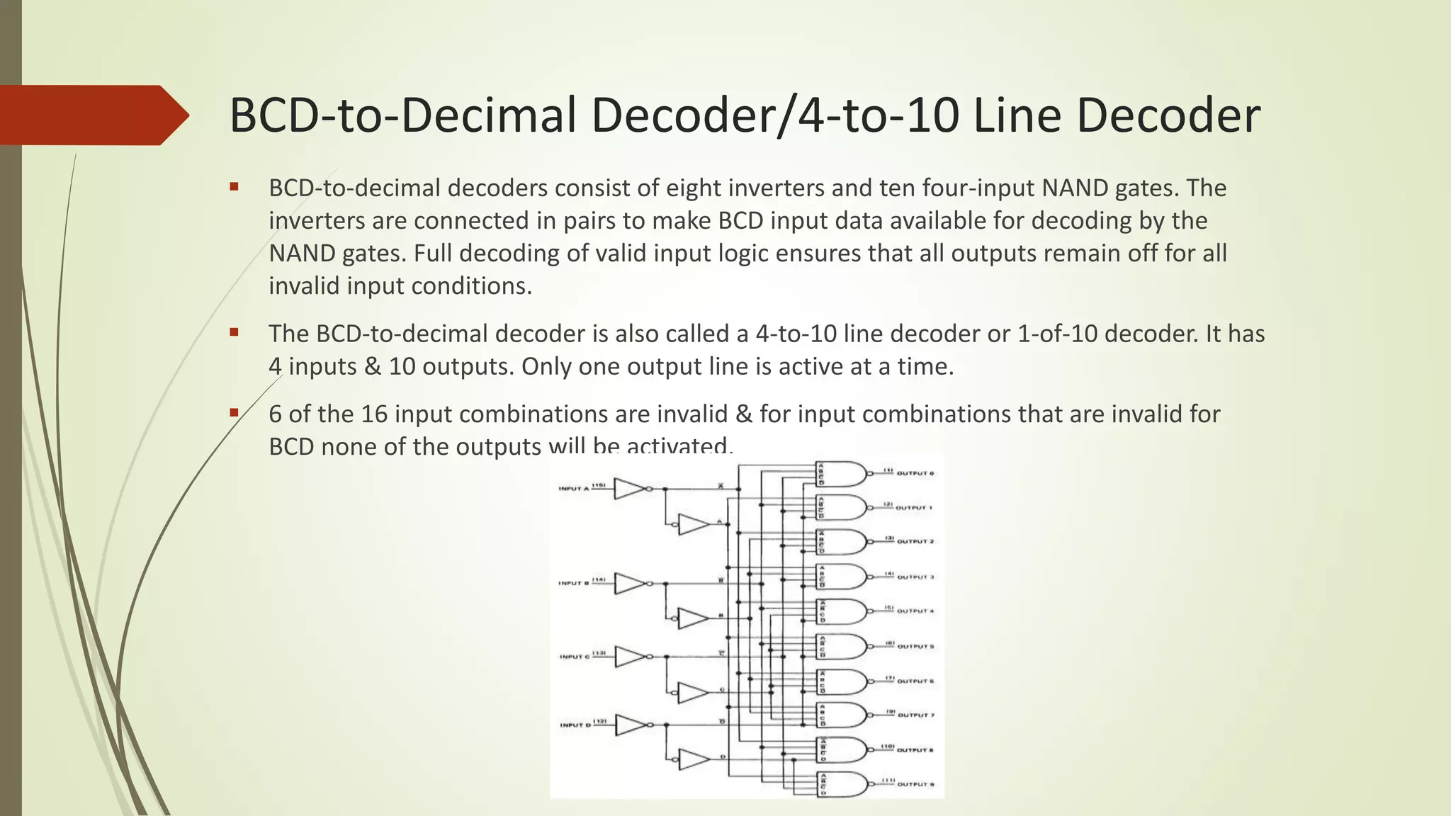 BCD-to-Decimal Decoder/4-to-10 Line Decoder
 BCD-to-decimal decoders consist of eight inverters and ten four-input NAND gates. The
inverters are connected in pairs to make BCD input data available for decoding by the
NAND gates. Full decoding of valid input logic ensures that all outputs remain off for all
invalid input conditions.
 The BCD-to-decimal decoder is also called a 4-to-10 line decoder or 1-of-10 decoder. It has
4 inputs & 10 outputs. Only one output line is active at a time.
 6 of the 16 input combinations are invalid & for input combinations that are invalid for
BCD none of the outputs will be activated.
 