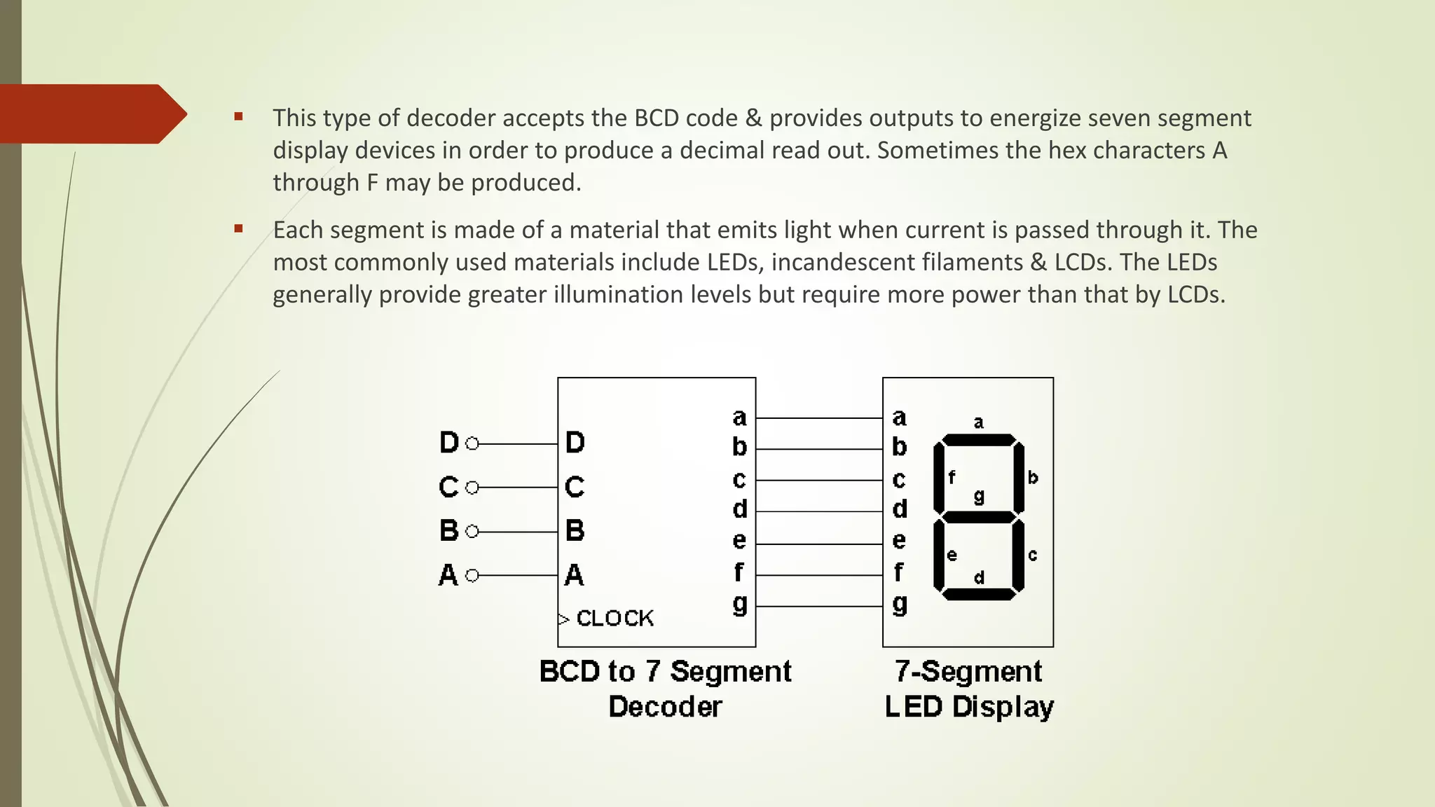  This type of decoder accepts the BCD code & provides outputs to energize seven segment
display devices in order to produce a decimal read out. Sometimes the hex characters A
through F may be produced.
 Each segment is made of a material that emits light when current is passed through it. The
most commonly used materials include LEDs, incandescent filaments & LCDs. The LEDs
generally provide greater illumination levels but require more power than that by LCDs.
 