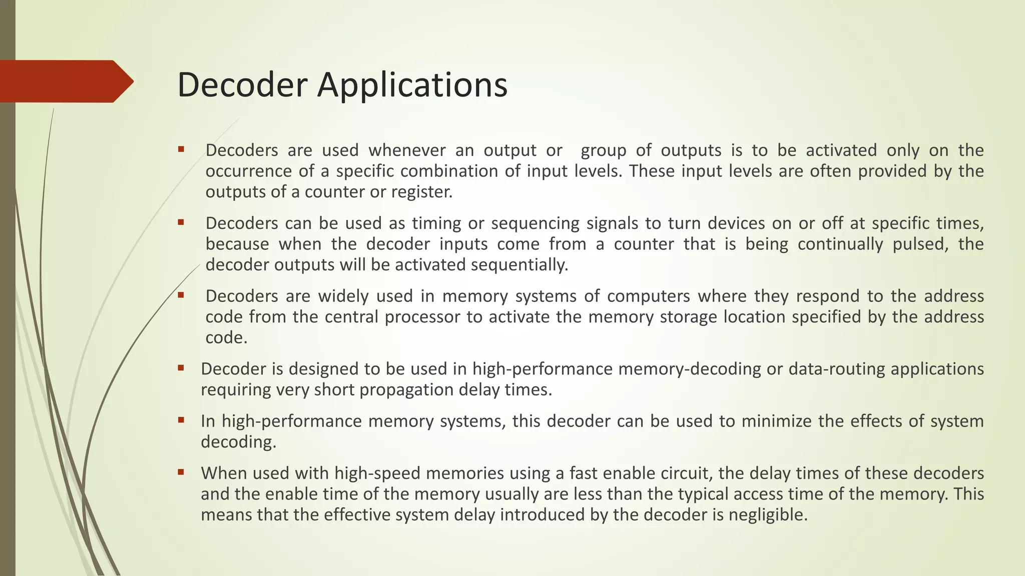 Decoder Applications
 Decoders are used whenever an output or group of outputs is to be activated only on the
occurrence of a specific combination of input levels. These input levels are often provided by the
outputs of a counter or register.
 Decoders can be used as timing or sequencing signals to turn devices on or off at specific times,
because when the decoder inputs come from a counter that is being continually pulsed, the
decoder outputs will be activated sequentially.
 Decoders are widely used in memory systems of computers where they respond to the address
code from the central processor to activate the memory storage location specified by the address
code.
 Decoder is designed to be used in high-performance memory-decoding or data-routing applications
requiring very short propagation delay times.
 In high-performance memory systems, this decoder can be used to minimize the effects of system
decoding.
 When used with high-speed memories using a fast enable circuit, the delay times of these decoders
and the enable time of the memory usually are less than the typical access time of the memory. This
means that the effective system delay introduced by the decoder is negligible.
 