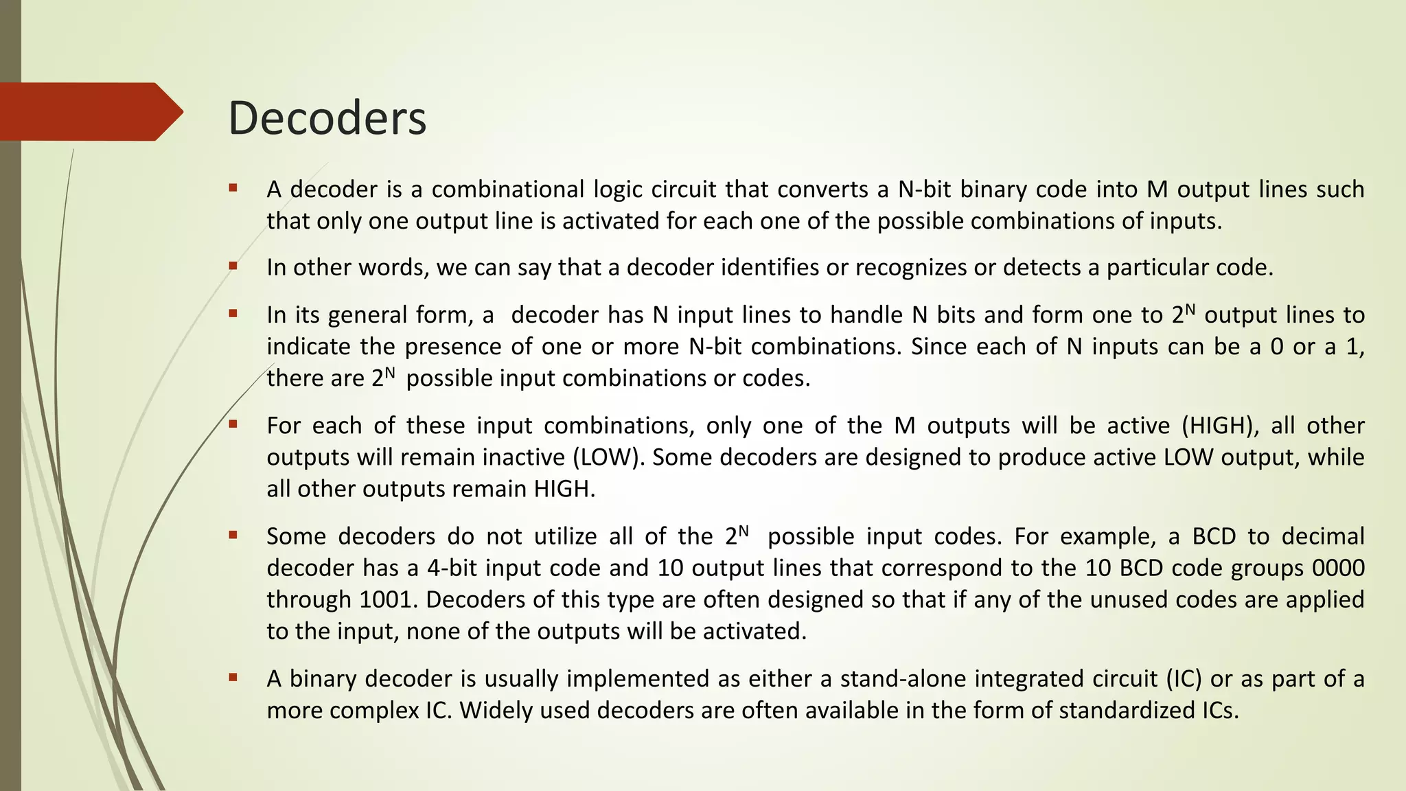 Decoders
 A decoder is a combinational logic circuit that converts a N-bit binary code into M output lines such
that only one output line is activated for each one of the possible combinations of inputs.
 In other words, we can say that a decoder identifies or recognizes or detects a particular code.
 In its general form, a decoder has N input lines to handle N bits and form one to 2N output lines to
indicate the presence of one or more N-bit combinations. Since each of N inputs can be a 0 or a 1,
there are 2N possible input combinations or codes.
 For each of these input combinations, only one of the M outputs will be active (HIGH), all other
outputs will remain inactive (LOW). Some decoders are designed to produce active LOW output, while
all other outputs remain HIGH.
 Some decoders do not utilize all of the 2N possible input codes. For example, a BCD to decimal
decoder has a 4-bit input code and 10 output lines that correspond to the 10 BCD code groups 0000
through 1001. Decoders of this type are often designed so that if any of the unused codes are applied
to the input, none of the outputs will be activated.
 A binary decoder is usually implemented as either a stand-alone integrated circuit (IC) or as part of a
more complex IC. Widely used decoders are often available in the form of standardized ICs.
 