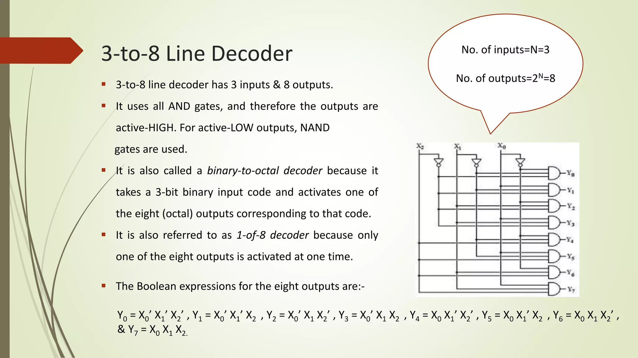 3-to-8 Line Decoder No. of inputs=N=3
No. of outputs=2N=8
 The Boolean expressions for the eight outputs are:-
Y0 = X0’ X1’ X2’ , Y1 = X0’ X1’ X2 , Y2 = X0’ X1 X2’ , Y3 = X0’ X1 X2 , Y4 = X0 X1’ X2’ , Y5 = X0 X1’ X2 , Y6 = X0 X1 X2’ ,
& Y7 = X0 X1 X2.
 3-to-8 line decoder has 3 inputs & 8 outputs.
 It uses all AND gates, and therefore the outputs are
active-HIGH. For active-LOW outputs, NAND
gates are used.
 It is also called a binary-to-octal decoder because it
takes a 3-bit binary input code and activates one of
the eight (octal) outputs corresponding to that code.
 It is also referred to as 1-of-8 decoder because only
one of the eight outputs is activated at one time.
 