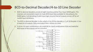 BCD-to-Decimal Decoder/4-to-10 Line Decoder
 BCD-to-decimal decoders consist of eight inverters and ten four-input NAND gates. The
inverters are connected in pairs to make BCD input data available for decoding by the
NAND gates. Full decoding of valid input logic ensures that all outputs remain off for all
invalid input conditions.
 The BCD-to-decimal decoder is also called a 4-to-10 line decoder or 1-of-10 decoder. It has
4 inputs & 10 outputs. Only one output line is active at a time.
 6 of the 16 input combinations are invalid & for input combinations that are invalid for
BCD none of the outputs will be activated.
 