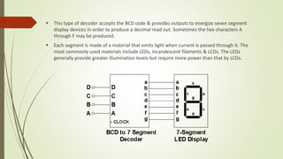  This type of decoder accepts the BCD code & provides outputs to energize seven segment
display devices in order to produce a decimal read out. Sometimes the hex characters A
through F may be produced.
 Each segment is made of a material that emits light when current is passed through it. The
most commonly used materials include LEDs, incandescent filaments & LCDs. The LEDs
generally provide greater illumination levels but require more power than that by LCDs.
 