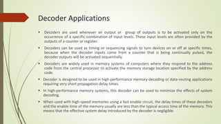 Decoder Applications
 Decoders are used whenever an output or group of outputs is to be activated only on the
occurrence of a specific combination of input levels. These input levels are often provided by the
outputs of a counter or register.
 Decoders can be used as timing or sequencing signals to turn devices on or off at specific times,
because when the decoder inputs come from a counter that is being continually pulsed, the
decoder outputs will be activated sequentially.
 Decoders are widely used in memory systems of computers where they respond to the address
code from the central processor to activate the memory storage location specified by the address
code.
 Decoder is designed to be used in high-performance memory-decoding or data-routing applications
requiring very short propagation delay times.
 In high-performance memory systems, this decoder can be used to minimize the effects of system
decoding.
 When used with high-speed memories using a fast enable circuit, the delay times of these decoders
and the enable time of the memory usually are less than the typical access time of the memory. This
means that the effective system delay introduced by the decoder is negligible.
 