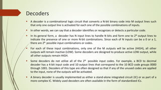 Decoders
 A decoder is a combinational logic circuit that converts a N-bit binary code into M output lines such
that only one output line is activated for each one of the possible combinations of inputs.
 In other words, we can say that a decoder identifies or recognizes or detects a particular code.
 In its general form, a decoder has N input lines to handle N bits and form one to 2N output lines to
indicate the presence of one or more N-bit combinations. Since each of N inputs can be a 0 or a 1,
there are 2N possible input combinations or codes.
 For each of these input combinations, only one of the M outputs will be active (HIGH), all other
outputs will remain inactive (LOW). Some decoders are designed to produce active LOW output, while
all other outputs remain HIGH.
 Some decoders do not utilize all of the 2N possible input codes. For example, a BCD to decimal
decoder has a 4-bit input code and 10 output lines that correspond to the 10 BCD code groups 0000
through 1001. Decoders of this type are often designed so that if any of the unused codes are applied
to the input, none of the outputs will be activated.
 A binary decoder is usually implemented as either a stand-alone integrated circuit (IC) or as part of a
more complex IC. Widely used decoders are often available in the form of standardized ICs.
 