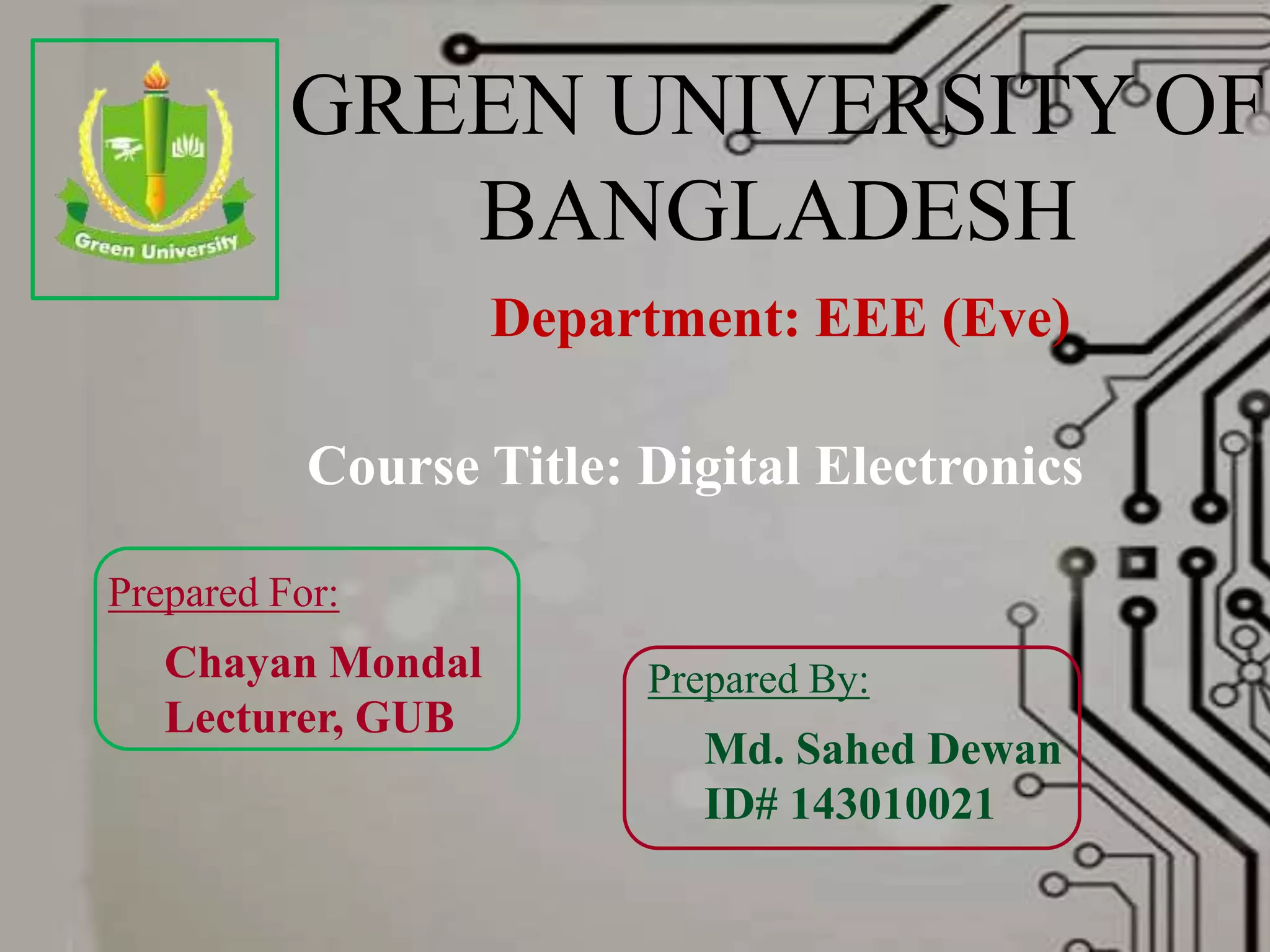 GREEN UNIVERSITY OF
BANGLADESH
Department: EEE (Eve)
Prepared For:
Chayan Mondal
Lecturer, GUB
Prepared By:
Md. Sahed Dewan
ID# 143010021
Course Title: Digital Electronics