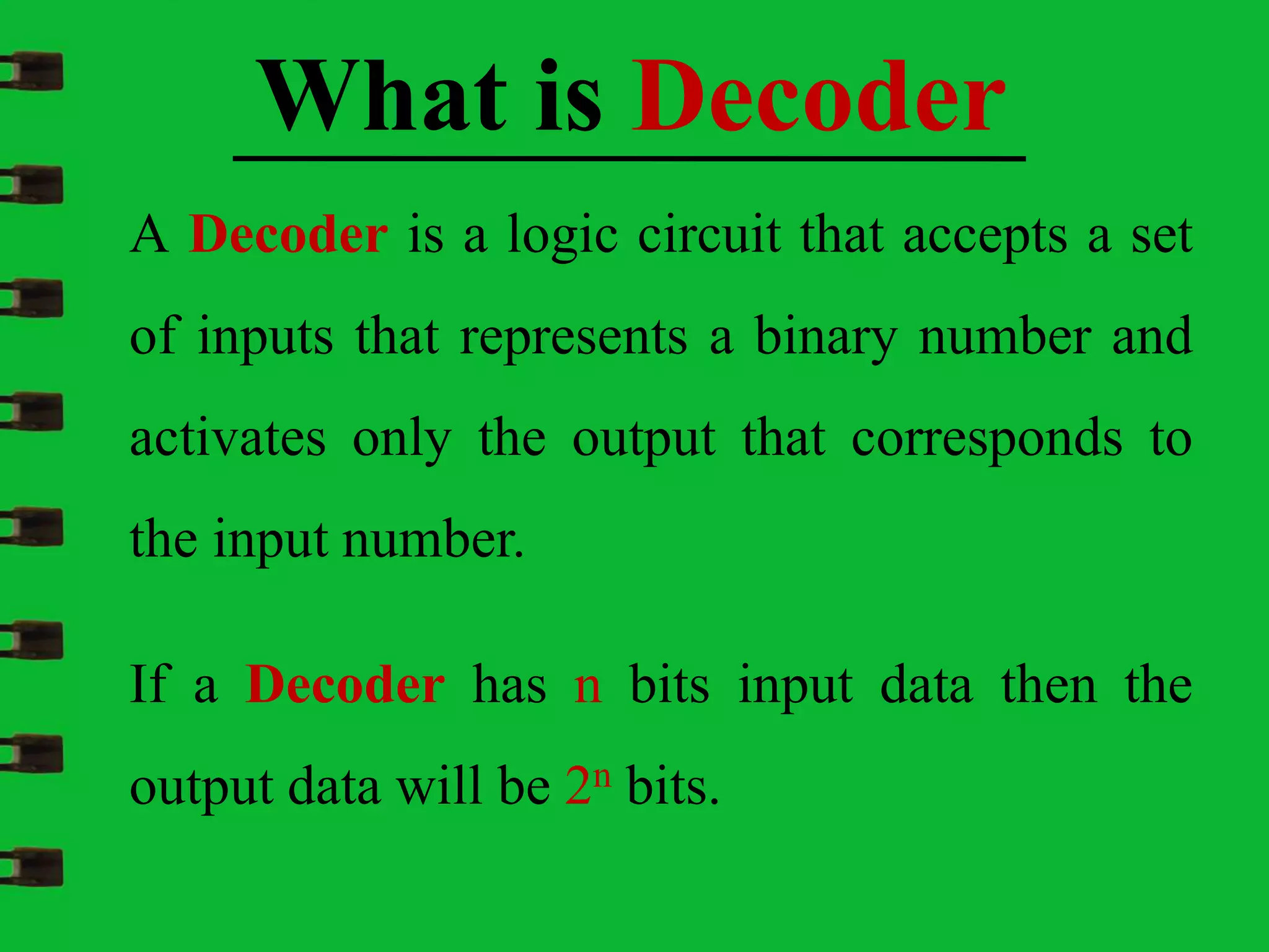A Decoder is a logic circuit that accepts a set
of inputs that represents a binary number and
activates only the output that corresponds to
the input number.
What is Decoder
If a Decoder has n bits input data then the
output data will be 2n bits.