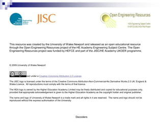 This resource was created by the University of Wales Newport and released as an open educational resource
through the Open Engineering Resources project of the HE Academy Engineering Subject Centre. The Open
Engineering Resources project was funded by HEFCE and part of the JISC/HE Academy UKOER programme.




© 2009 University of Wales Newport



This work is licensed under a Creative Commons Attribution 2.0 License.

The JISC logo is licensed under the terms of the Creative Commons Attribution-Non-Commercial-No Derivative Works 2.0 UK: England &
Wales Licence. All reproductions must comply with the terms of that licence.

The HEA logo is owned by the Higher Education Academy Limited may be freely distributed and copied for educational purposes only,
provided that appropriate acknowledgement is given to the Higher Education Academy as the copyright holder and original publisher.

The name and logo of University of Wales Newport is a trade mark and all rights in it are reserved. The name and logo should not be
reproduced without the express authorisation of the University.




                                                                 Decoders
 