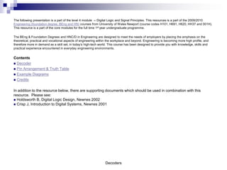 The following presentation is a part of the level 4 module -- Digital Logic and Signal Principles. This resources is a part of the 2009/2010
Engineering (foundation degree, BEng and HN) courses from University of Wales Newport (course codes H101, H691, H620, HH37 and 001H).
This resource is a part of the core modules for the full time 1st year undergraduate programme.

The BEng & Foundation Degrees and HNC/D in Engineering are designed to meet the needs of employers by placing the emphasis on the
theoretical, practical and vocational aspects of engineering within the workplace and beyond. Engineering is becoming more high profile, and
therefore more in demand as a skill set, in today’s high-tech world. This course has been designed to provide you with knowledge, skills and
practical experience encountered in everyday engineering environments.


Contents
 Decoder
 Pin Arrangement & Truth Table
 Example Diagrams
 Credits


In addition to the resource below, there are supporting documents which should be used in combination with this
resource. Please see:
 Holdsworth B, Digital Logic Design, Newnes 2002
 Crisp J, Introduction to Digital Systems, Newnes 2001




                                                                 Decoders
 