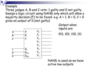 Example
Three judges A, B and C vote: 1 guilty and 0 not guilty.
Design a logic circuit using NAND only which will allow a
majority decision (F) to be found. e.g. A = 1, B = 0, C = 0
gives an output of 0 (not guilty)
                                       Output when
                                       inputs are
    A         A        Y0
    B         B        Y1              011, 101, 110, 111
    C         C        Y2
                       Y3
                       Y4
    1         G1       Y5
    0         G2A      Y6
    0         G2B      Y7

                               NAND is used as we have
                               active low outputs
 