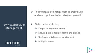 Why Stakeholder
Management?
 To develop relationships with all individuals
and manage their impacts to your project
 To be better able to:
 Keep a lid on scope creep
 Ensure project requirements are aligned
 Understand tolerance for risk, and
 Mitigate issues
10
 