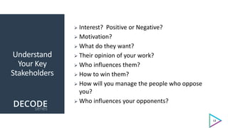 Understand
Your Key
Stakeholders
 Interest? Positive or Negative?
 Motivation?
 What do they want?
 Their opinion of your work?
 Who influences them?
 How to win them?
 How will you manage the people who oppose
you?
 Who influences your opponents?
13
 