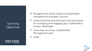 Learning
Objectives
 Recognize the direct impact of stakeholder
management to project success.
 Understand the practical tools and techniques
for managing and engaging your stakeholders
to your advantage
 Learn how to create a Stakeholder
Management plan
 Q &A
3
 