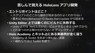 苦しんで覚える HoloLens アプリ開発
• エントリポイントはどこ？
• スクリプトのどこから動作が始まるのかよくわからない
• 基本は MonoBehaviour の Awake,Start,Update から始まる
• Unity Editor 上では動くのにビルドに失敗する
• Unity 上では .Net3.5 だけど、ビルドするときは UWP だから
• どれ使うのが正解かわからない IF ディレクティブ
• Holo Academy とネット上にある実装例が全く違う
• Academy は Toolkit をあまり使わない実装
• 一般的な方法は Toolkit を使う
 