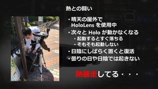 熱との闘い
• 晴天の屋外で
HoloLens を使用中
• 次々と Holo が動かなくなる
• 起動するとすぐ落ちる
• そもそも起動しない
• 日陰にしばらく置くと復活
• 曇りの日や日陰では起きない
熱暴走してる・・・
 