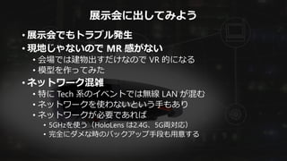 展示会に出してみよう
• 展示会でもトラブル発生
• 現地じゃないので MR 感がない
• 会場では建物出すだけなので VR 的になる
• 模型を作ってみた
• ネットワーク混雑
• 特に Tech 系のイベントでは無線 LAN が混む
• ネットワークを使わないという手もあり
• ネットワークが必要であれば
• 5GHzを使う（HoloLens は2.4G、5G両対応）
• 完全にダメな時のバックアップ手段も用意する
 