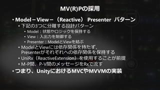 MV(R)Pの採用
• Model－View－（Reactive） Presenter パターン
• 下記の3つに分離する設計パターン
• Model：状態やロジックを保持する
• View：入出力を制御する
• Presenter：ModelとViewを結ぶ
• ModelとViewには依存関係を持たず、
Presenterがそれぞれへの依存関係を保持する
• UniRx（ReactiveExtension）を使用することが前提
• M-P間、P-V間のメッセージをRxで流す
• つまり、UnityにおけるMVCやMVVMの実装
 