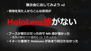 展示会に出してみよう v2
• 現地を見た人からこんな意見が
HoloLens感がない
• ブースが壁だけだったので MR 感が薄かった
• 造作の都合で小道具も CG で作ってた
• イメージ重視で HoloLens があまり目立たなかった
 