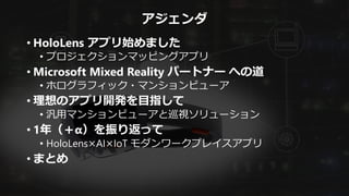 アジェンダ
• HoloLens アプリ始めました
• プロジェクションマッピングアプリ
• Microsoft Mixed Reality パートナー への道
• ホログラフィック・マンションビューア
• 理想のアプリ開発を目指して
• 汎用マンションビューアと巡視ソリューション
• 1年（＋α）を振り返って
• HoloLens×AI×IoT モダンワークプレイスアプリ
• まとめ
 