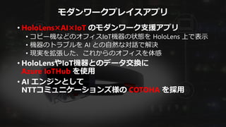 モダンワークプレイスアプリ
• HoloLens×AI×IoT のモダンワーク支援アプリ
• コピー機などのオフィスIoT機器の状態を HoloLens 上で表示
• 機器のトラブルを AI との自然な対話で解決
• 現実を拡張した、これからのオフィスを体感
• HoloLensやIoT機器とのデータ交換に
Azure IoTHub を使用
• AI エンジンとして
NTTコミュニケーションズ様の COTOHA を採用
 