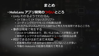まとめ
• HoloLens アプリ開発のつらいところ
• Unity わかるようでわからん
• C# であって C# でないスクリプト
• コーディングだけでも CG の知識は必須
• C# のアルゴリズムやクラス設計など考え方を流用できるところも
• 事件は現場で発生する
• UI/UX から熱暴走まで、思いもよらぬことが発生します
• 現地チェックできるだけのスケジュールの余裕は必須
• 何ができるかはまだまだ未知数
• お客様も何ができるかよく分かっていないことが多い
• 今後の HoloLens の拡張も見据えて考える
 