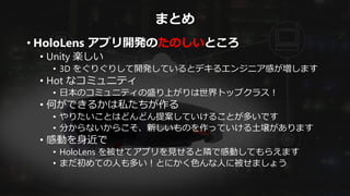 まとめ
• HoloLens アプリ開発のたのしいところ
• Unity 楽しい
• 3D をぐりぐりして開発しているとデキるエンジニア感が増します
• Hot なコミュニティ
• 日本のコミュニティの盛り上がりは世界トップクラス！
• 何ができるかは私たちが作る
• やりたいことはどんどん提案していけることが多いです
• 分からないからこそ、新しいものを作っていける土壌があります
• 感動を身近で
• HoloLens を被せてアプリを見せると隣で感動してもらえます
• まだ初めての人も多い！とにかく色んな人に被せましょう
 