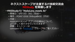 ネクストスケープが主催するIT技術交流会
NSStudy を開催します
• #NSStudy13 “HoloLens meets AI”
• 開催日：6月13日（水） 19:00～
• 場所：POINT EDGE ShibuyaBASE（渋谷）
• 内容：
HoloLens×AI×IoT アプリの仕組みについて、
より詳しく紹介させていただきます
詳細・エントリーは
connpass の「NSStudy」グループをご覧ください
 