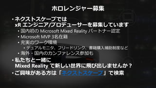 ホロレンジャー募集
• ネクストスケープでは
xR エンジニア/プロデューサーを募集しています
• 国内初の Microsoft Mixed Reality パートナー認定
• Microsoft MVP 3名在籍
• 充実のワーク環境
• デュアルモニタ、フリードリンク、書籍購入補助制度など
• 海外・国内のカンファレンス参加も
• 私たちと一緒に
Mixed Reality で新しい世界に飛び出しませんか？
• ご興味がある方は「ネクストスケープ」で検索
 