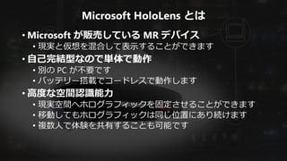 Microsoft HoloLens とは
• Microsoft が販売している MR デバイス
• 現実と仮想を混合して表示することができます
• 自己完結型なので単体で動作
• 別の PC が不要です
• バッテリー搭載でコードレスで動作します
• 高度な空間認識能力
• 現実空間へホログラフィックを固定させることができます
• 移動してもホログラフィックは同じ位置にあり続けます
• 複数人で体験を共有することも可能です
 