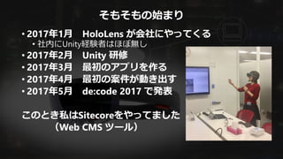 そもそもの始まり
• 2017年1月 HoloLens が会社にやってくる
• 社内にUnity経験者はほぼ無し
• 2017年2月 Unity 研修
• 2017年3月 最初のアプリを作る
• 2017年4月 最初の案件が動き出す
• 2017年5月 de:code 2017 で発表
このとき私はSitecoreをやってました
（Web CMS ツール）
 