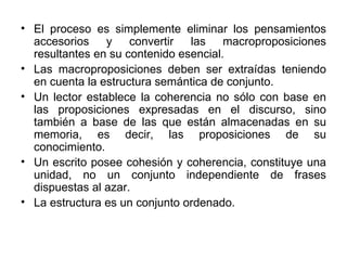 El proceso es simplemente eliminar los pensamientos accesorios y convertir las macroproposiciones resultantes en su contenido esencial. Las macroproposiciones deben ser extraídas teniendo en cuenta la estructura semántica de conjunto. Un lector establece la coherencia no sólo con base en las proposiciones expresadas en el discurso, sino también a base de las que están almacenadas en su memoria, es decir, las proposiciones de su conocimiento. Un escrito posee cohesión y coherencia, constituye una unidad, no un conjunto independiente de frases dispuestas al azar. La estructura es un conjunto ordenado.  