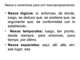 Nexos o conectores para unir macroproposiciones: Nexos lógicos : si, entonces, de donde, luego, se deduce que, se sostiene que, se argumente que, de conformidad con lo establecido. Nexos temporales:  luego, tan pronto, desde siempre, para entonces, poco tiempo, por último. Nexos espaciales:  aquí, allí, allá, ahí, ese lugar, ese.  