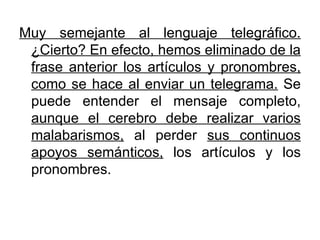 Muy semejante al lenguaje telegráfico. ¿Cierto? En efecto, hemos eliminado de la frase anterior los artículos y pronombres, como se hace al enviar un telegrama.  Se puede entender el mensaje completo,  aunque el cerebro debe realizar varios malabarismos,  al perder  sus continuos apoyos semánticos,  los artículos y los pronombres. 