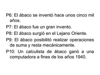 P6: El ábaco se inventó hace unos cinco mil años. P7: El ábaco fue un gran invento. P8: El ábaco surgió en el Lejano Oriente. P9: El ábaco posibilitó realizar operaciones de suma y resta mecánicamente. P10: Un calculista de ábaco ganó a una computadora a fines de los años 1940.  